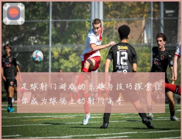 足球射门游戏的乐趣与技巧探索让你成为球场上的射门高手