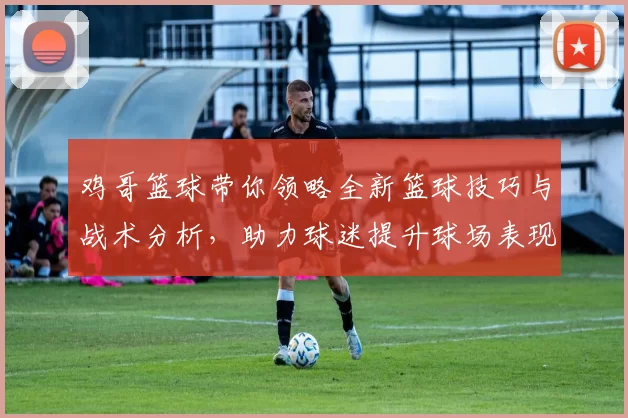 鸡哥篮球带你领略全新篮球技巧与战术分析，助力球迷提升球场表现与观赛乐趣