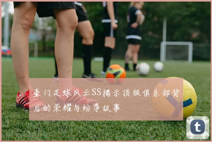 豪门足球风云SS揭示顶级俱乐部背后的荣耀与纷争故事