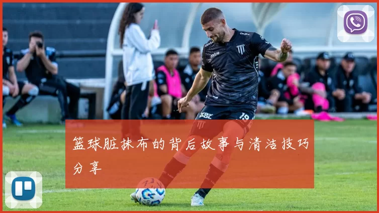 篮球脏抹布的背后故事与清洁技巧分享
