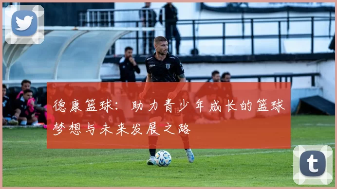 德康篮球：助力青少年成长的篮球梦想与未来发展之路