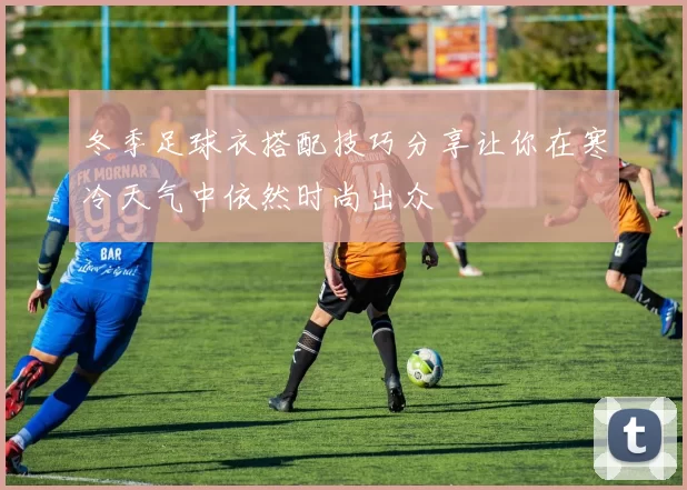 冬季足球衣搭配技巧分享让你在寒冷天气中依然时尚出众